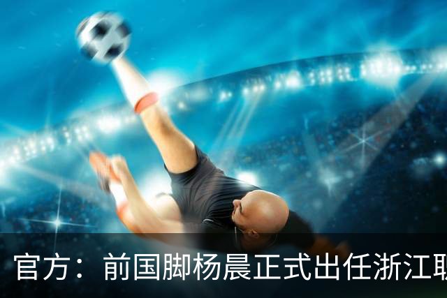 官方：前国脚杨晨正式出任浙江职业足球俱乐部总经理