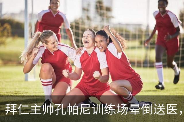 拜仁主帅孔帕尼训练场晕倒送医，教练组暂代执教