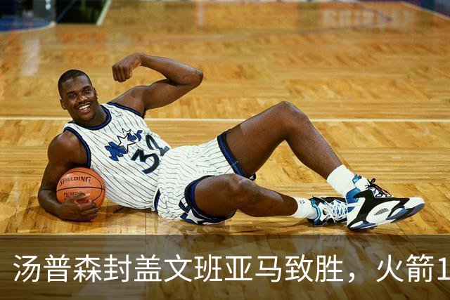 汤普森封盖文班亚马致胜，火箭114-100送马刺连败，阿杜20+7+6