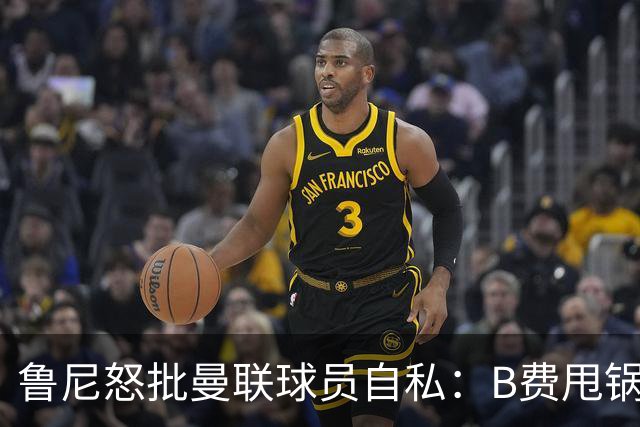 鲁尼怒批曼联球员自私：B费甩锅暴露责任感缺失