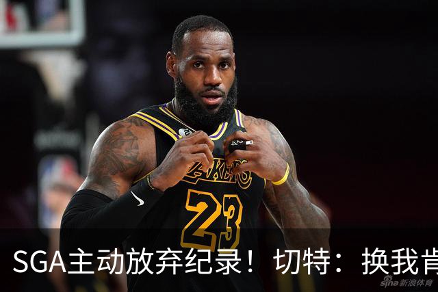SGA主动放弃纪录！切特：换我肯定投三分 他的格局比我高